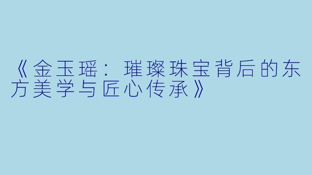 《金玉瑶：璀璨珠宝背后的东方美学与匠心传承》