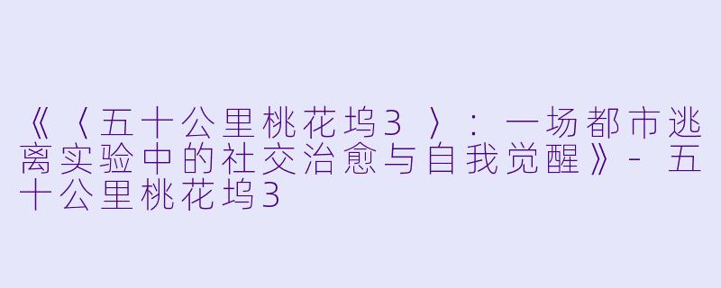 《〈五十公里桃花坞3〉:一场都市逃离实验中的社交治愈与自我觉醒》