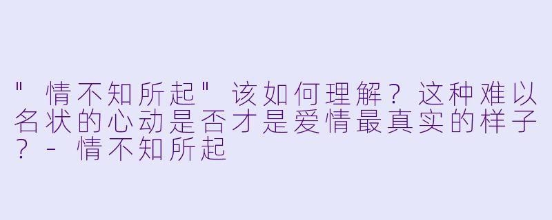 "情不知所起"该如何理解?这种难以名状的心动是否才是爱情最真实的样子?
