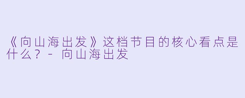 《向山海出发》这档节目的核心看点是什么?