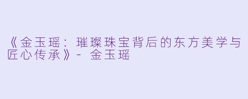 《金玉瑶：璀璨珠宝背后的东方美学与匠心传承》-金玉瑶