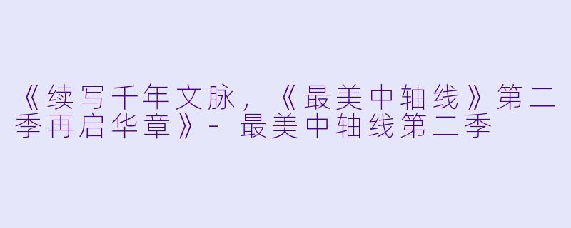 《续写千年文脉，《最美中轴线》第二季再启华章》-最美中轴线第二季