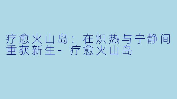 疗愈火山岛：在炽热与宁静间重获新生