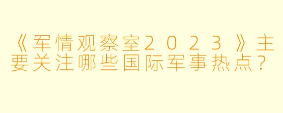 《军情观察室2023》主要关注哪些国际军事热点?