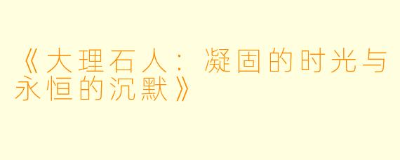 《大理石人：凝固的时光与永恒的沉默》