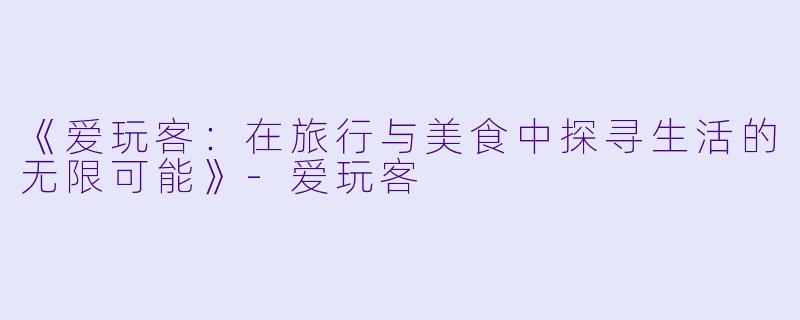 《爱玩客：在旅行与美食中探寻生活的无限可能》-爱玩客
