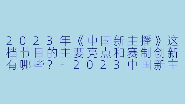 2023年《中国新主播》这档节目的主要亮点和赛制创新有哪些?