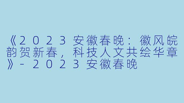 《2023安徽春晚：徽风皖韵贺新春，科技人文共绘华章》-2023安徽春晚