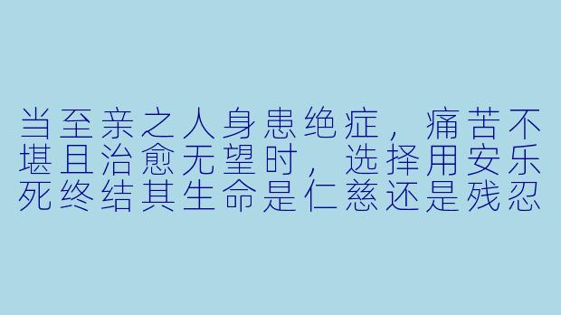 当至亲之人身患绝症,痛苦不堪且治愈无望时,选择用安乐死终结其生命是仁慈还是残忍?