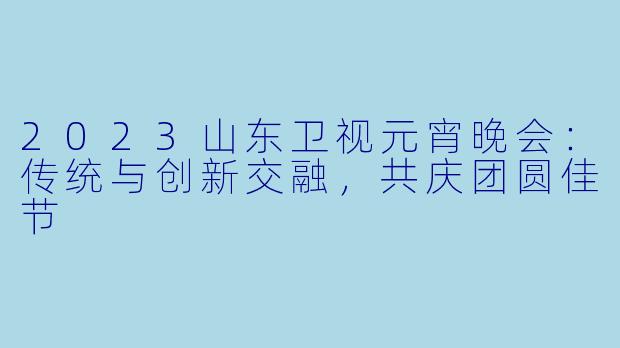 2023山东卫视元宵晚会：传统与创新交融，共庆团圆佳节