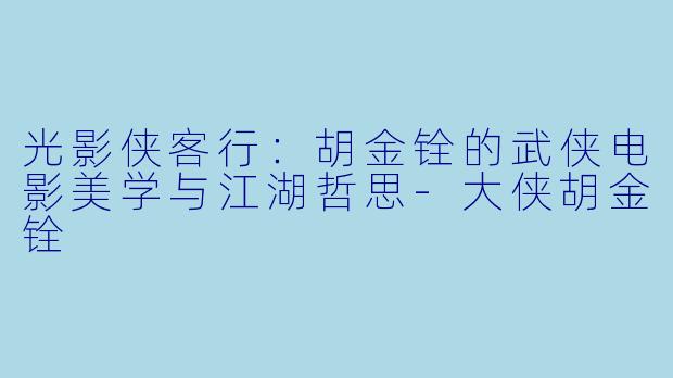 光影侠客行：胡金铨的武侠电影美学与江湖哲思-大侠胡金铨