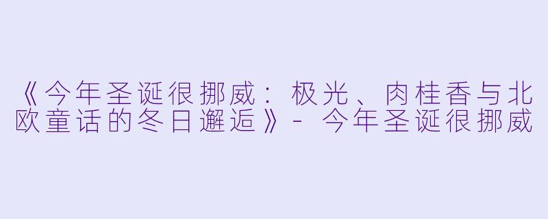 《今年圣诞很挪威:极光、肉桂香与北欧童话的冬日邂逅》