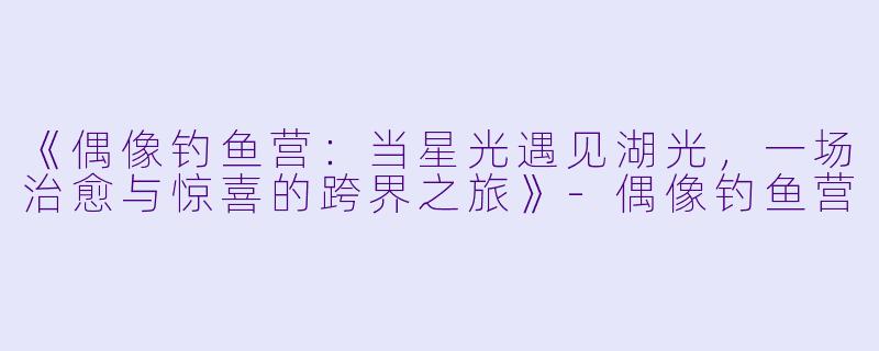 《偶像钓鱼营：当星光遇见湖光，一场治愈与惊喜的跨界之旅》-偶像钓鱼营