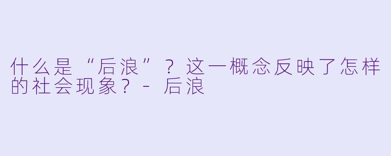 什么是“后浪”?这一概念反映了怎样的社会现象?