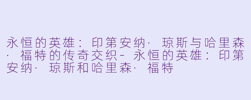 永恒的英雄：印第安纳·琼斯与哈里森·福特的传奇交织-永恒的英雄：印第安纳·琼斯和哈里森·福特