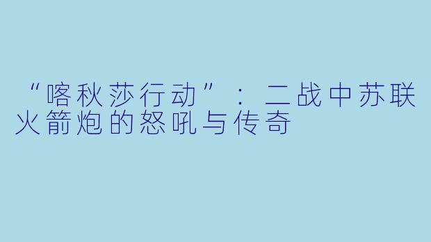 “喀秋莎行动”：二战中苏联火箭炮的怒吼与传奇