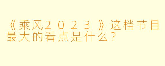 《乘风2023》这档节目最大的看点是什么？