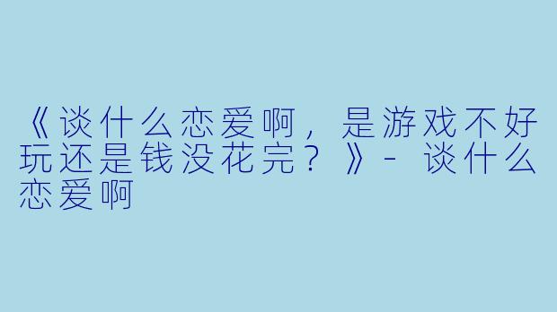 《谈什么恋爱啊，是游戏不好玩还是钱没花完？》-谈什么恋爱啊