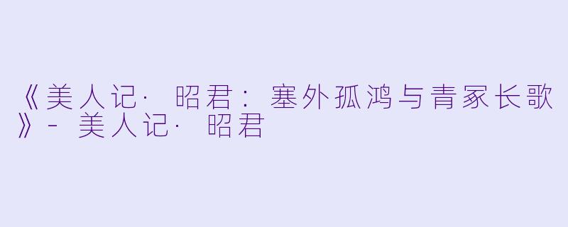 《美人记·昭君：塞外孤鸿与青冢长歌》-美人记·昭君