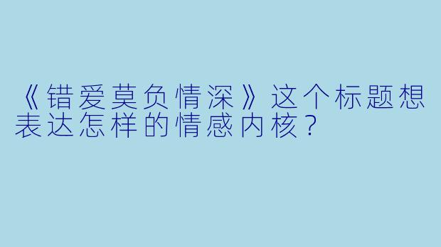 《错爱莫负情深》这个标题想表达怎样的情感内核?