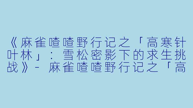 《麻雀喳喳野行记之「高寒针叶林」：雪松密影下的求生挑战》-麻雀喳喳野行记之「高寒针叶林」丛林求生
