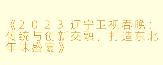 《2023辽宁卫视春晚:传统与创新交融,打造东北年味盛宴》