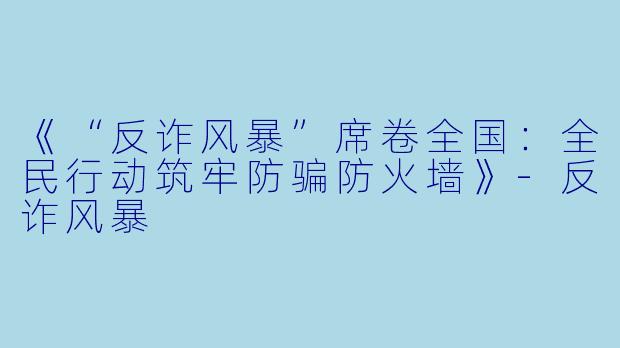 《“反诈风暴”席卷全国：全民行动筑牢防骗防火墙》-反诈风暴
