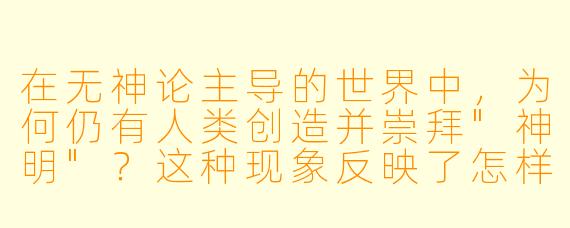 在无神论主导的世界中,为何仍有人类创造并崇拜"神明"?这种现象反映了怎样的心理或社会需求?