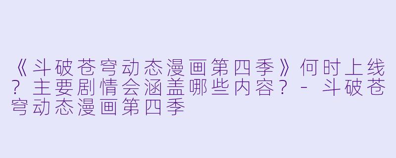 《斗破苍穹动态漫画第四季》何时上线？主要剧情会涵盖哪些内容？