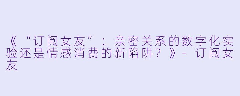 《“订阅女友”:亲密关系的数字化实验还是情感消费的新陷阱?》
