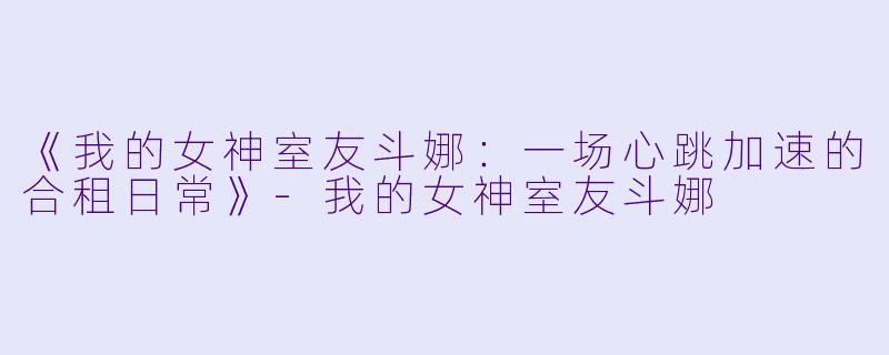 《我的女神室友斗娜：一场心跳加速的合租日常》-我的女神室友斗娜