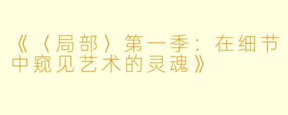 《〈局部〉第一季：在细节中窥见艺术的灵魂》