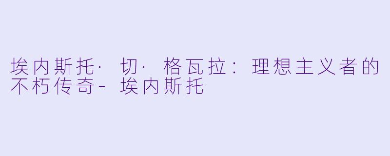 埃内斯托·切·格瓦拉:理想主义者的不朽传奇