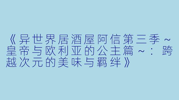 《异世界居酒屋阿信第三季～皇帝与欧利亚的公主篇～：跨越次元的美味与羁绊》