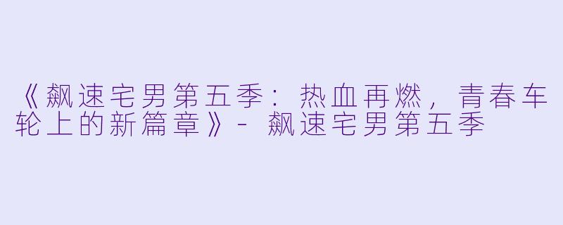 《飙速宅男第五季：热血再燃，青春车轮上的新篇章》-飙速宅男第五季