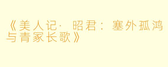 《美人记·昭君：塞外孤鸿与青冢长歌》