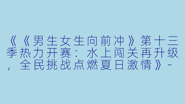 《《男生女生向前冲》第十三季热力开赛：水上闯关再升级，全民挑战点燃夏日激情》-男生女生向前冲第十三季