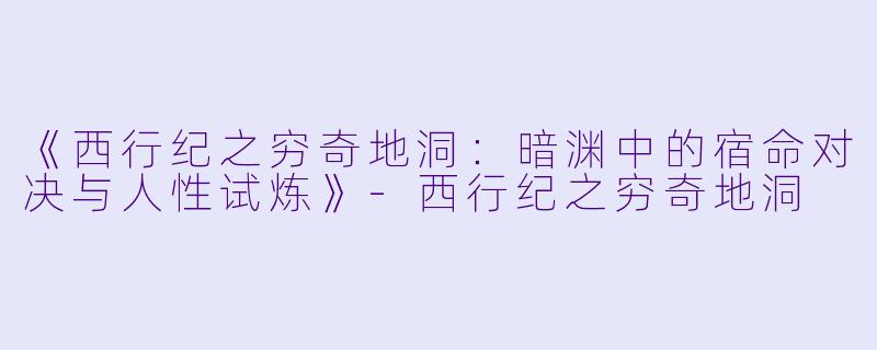 《西行纪之穷奇地洞：暗渊中的宿命对决与人性试炼》-西行纪之穷奇地洞