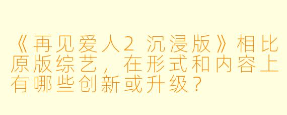 《再见爱人2沉浸版》相比原版综艺,在形式和内容上有哪些创新或升级?
