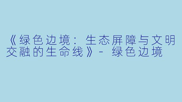 《绿色边境:生态屏障与文明交融的生命线》
