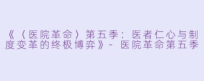 《〈医院革命〉第五季：医者仁心与制度变革的终极博弈》-医院革命第五季
