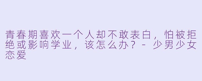 青春期喜欢一个人却不敢表白,怕被拒绝或影响学业,该怎么办?