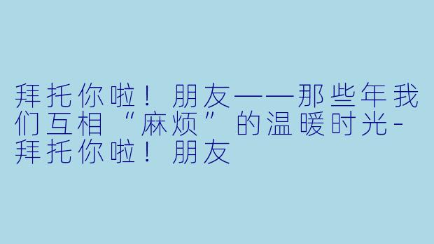 拜托你啦！朋友——那些年我们互相“麻烦”的温暖时光-拜托你啦！朋友