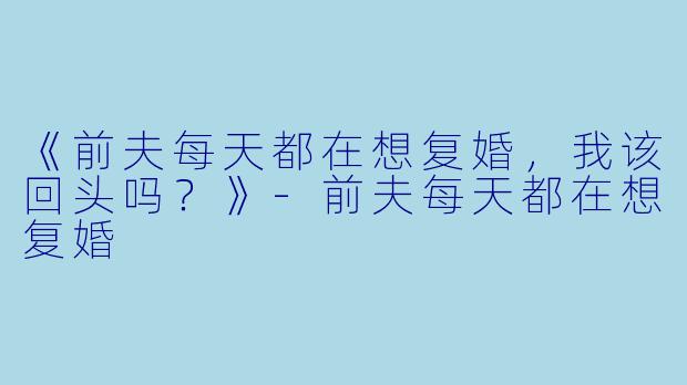 《前夫每天都在想复婚，我该回头吗？》-前夫每天都在想复婚