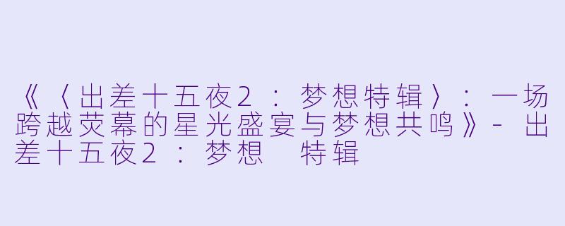 《〈出差十五夜2：梦想特辑〉：一场跨越荧幕的星光盛宴与梦想共鸣》-出差十五夜2：梦想 特辑