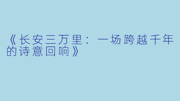 《长安三万里：一场跨越千年的诗意回响》