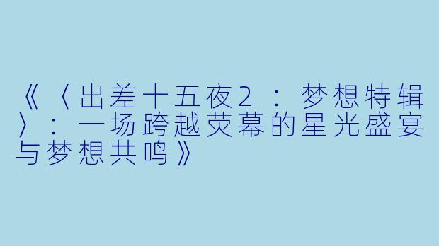 《〈出差十五夜2:梦想特辑〉:一场跨越荧幕的星光盛宴与梦想共鸣》