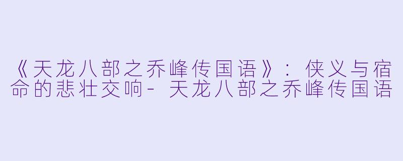 《天龙八部之乔峰传国语》：侠义与宿命的悲壮交响-天龙八部之乔峰传国语