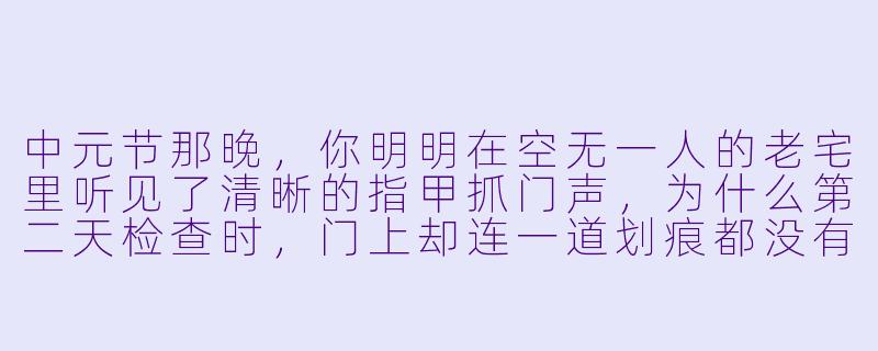 中元节那晚,你明明在空无一人的老宅里听见了清晰的指甲抓门声,为什么第二天检查时,门上却连一道划痕都没有?