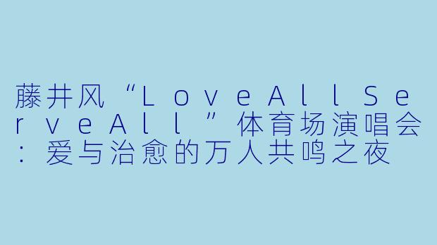 藤井风“LoveAllServeAll”体育场演唱会：爱与治愈的万人共鸣之夜